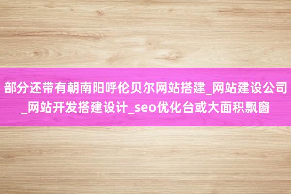 部分还带有朝南阳呼伦贝尔网站搭建_网站建设公司_网站开发搭建设计_seo优化台或大面积飘窗