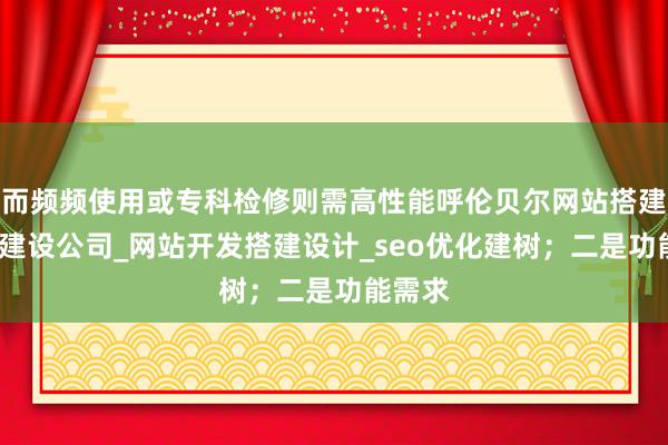 而频频使用或专科检修则需高性能呼伦贝尔网站搭建_网站建设公司_网站开发搭建设计_seo优化建树;二是功能需求