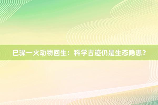 已骤一火动物回生：科学古迹仍是生态隐患？